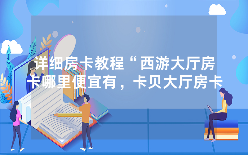 详细房卡教程“西游大厅房卡哪里便宜有，卡贝大厅房卡