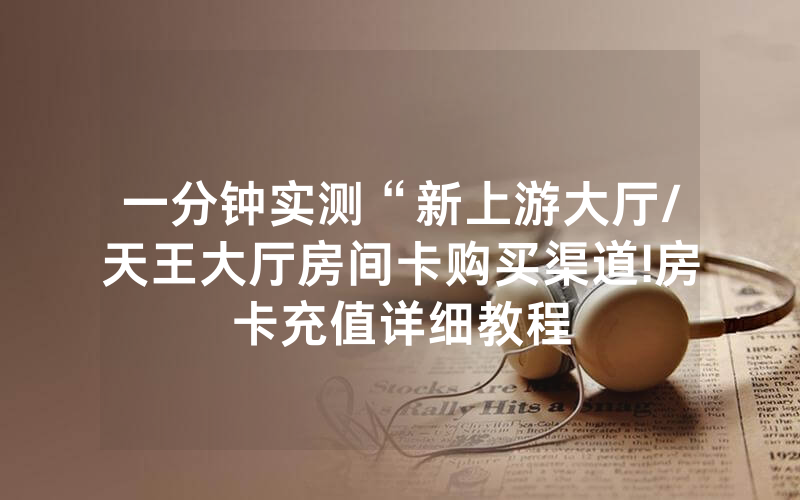 一分钟实测“新上游大厅/天王大厅房间卡购买渠道!房卡充值详细教程