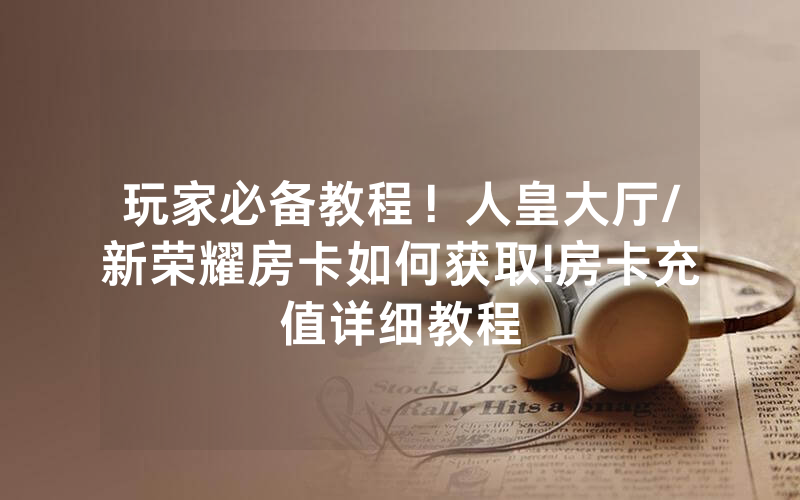 玩家必备教程！人皇大厅/新荣耀房卡如何获取!房卡充值详细教程
