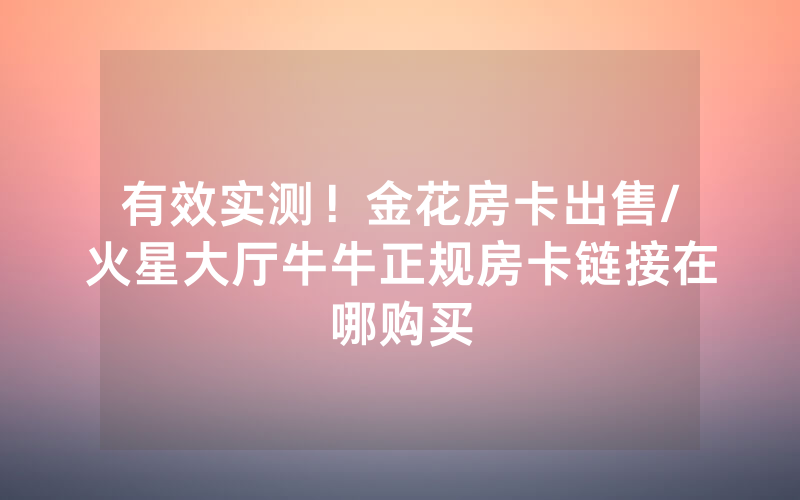 有效实测！金花房卡出售/火星大厅牛牛正规房卡链接在哪购买