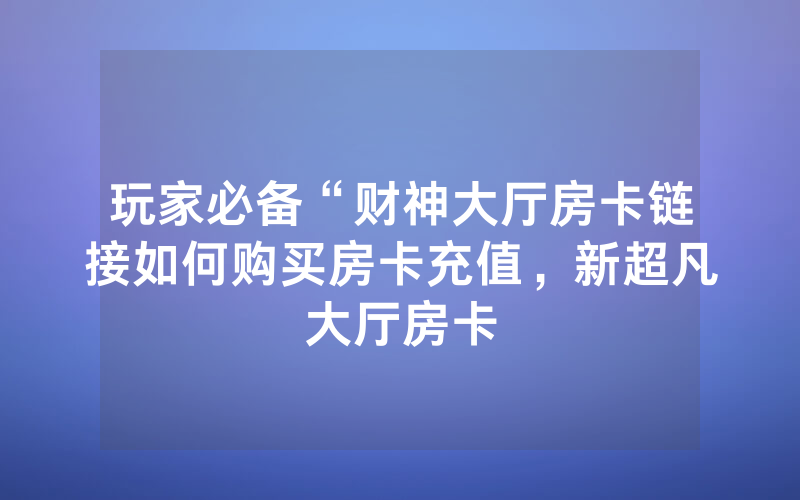 玩家必备“财神大厅房卡链接如何购买房卡充值，新超凡大厅房卡