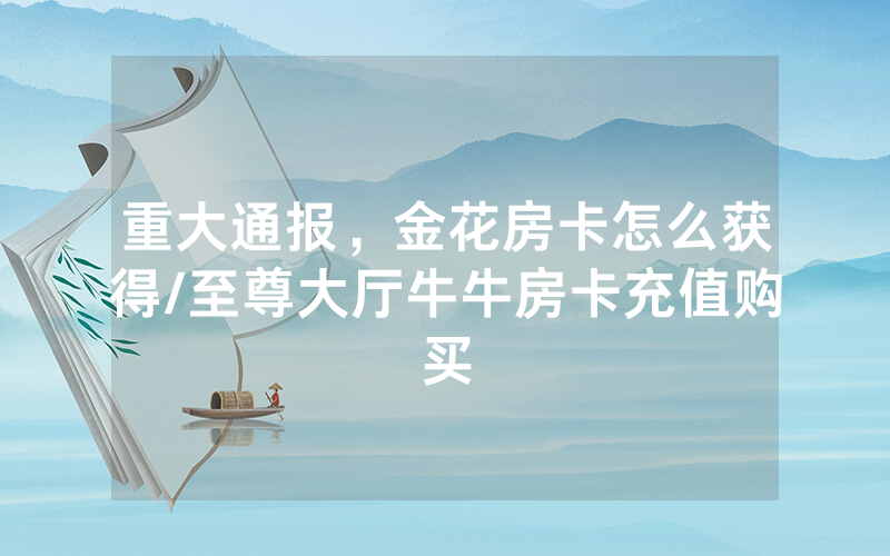 重大通报，金花房卡怎么获得/至尊大厅牛牛房卡充值购买