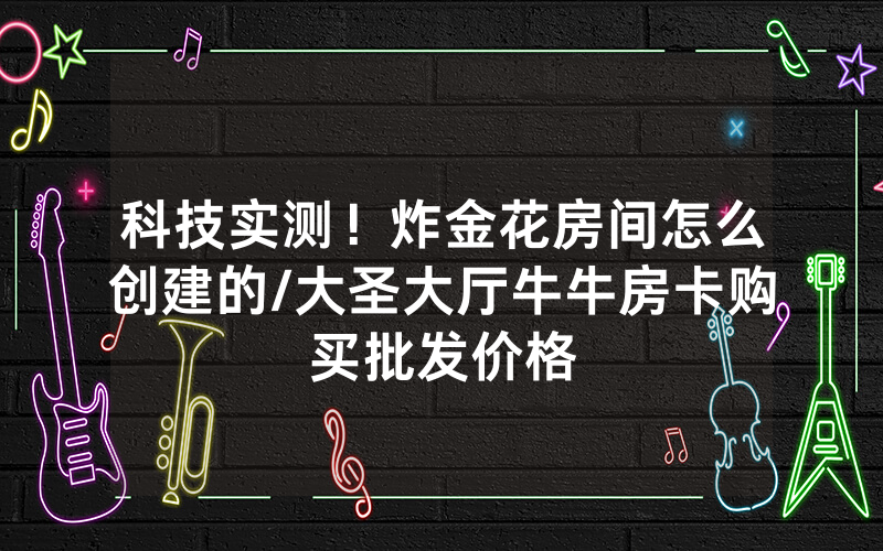 科技实测！炸金花房间怎么创建的/大圣大厅牛牛房卡购买批发价格