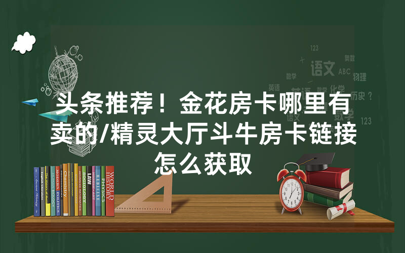 头条推荐！金花房卡哪里有卖的/精灵大厅斗牛房卡链接怎么获取
