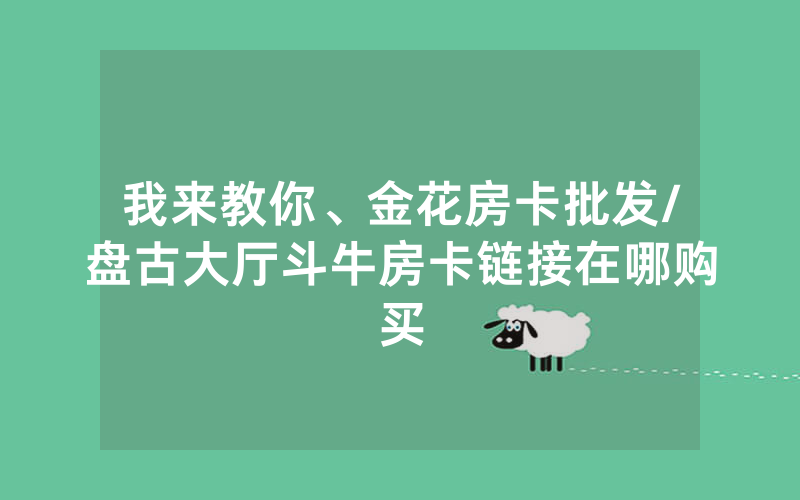 我来教你、金花房卡批发/盘古大厅斗牛房卡链接在哪购买