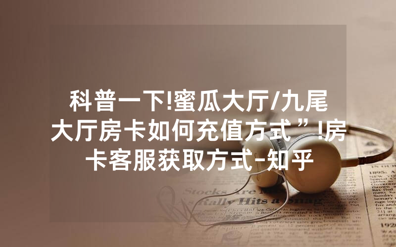 科普一下!蜜瓜大厅/九尾大厅房卡如何充值方式”!房卡客服获取方式-知乎