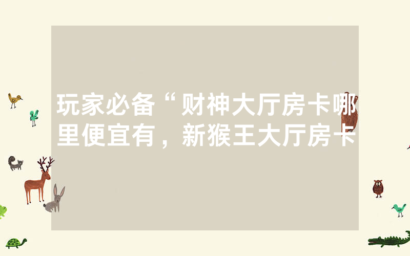 玩家必备“财神大厅房卡哪里便宜有，新猴王大厅房卡