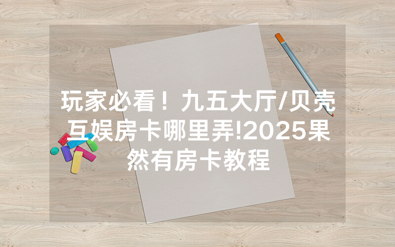 玩家必看！九五大厅/贝壳互娱房卡哪里弄!2025果然有房卡教程