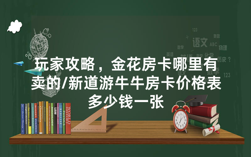 玩家攻略，金花房卡哪里有卖的/新道游牛牛房卡价格表多少钱一张