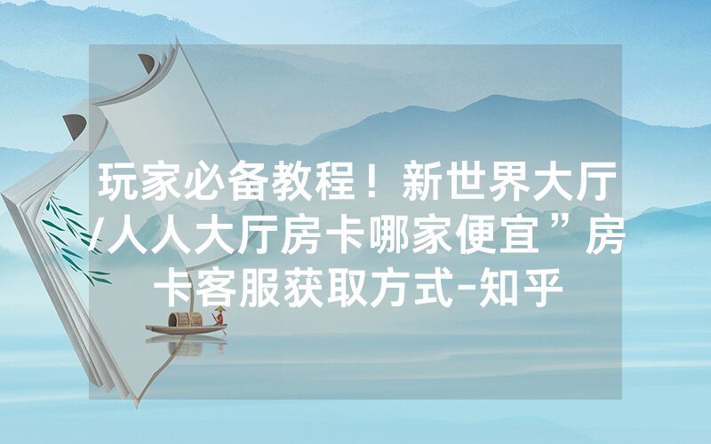 玩家必备教程！新世界大厅/人人大厅房卡哪家便宜”房卡客服获取方式-知乎