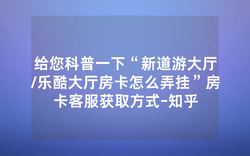 给您科普一下“新道游大厅/乐酷大厅房卡怎么弄挂”房卡客服获取方式-知乎