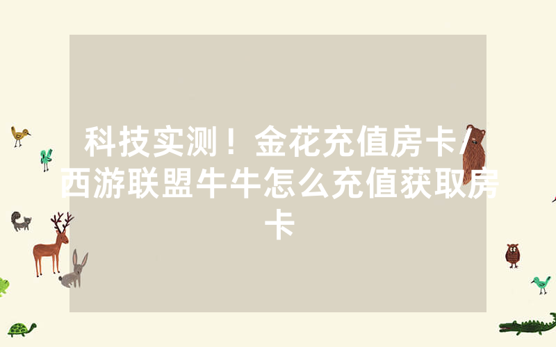 科技实测！金花充值房卡/西游联盟牛牛怎么充值获取房卡