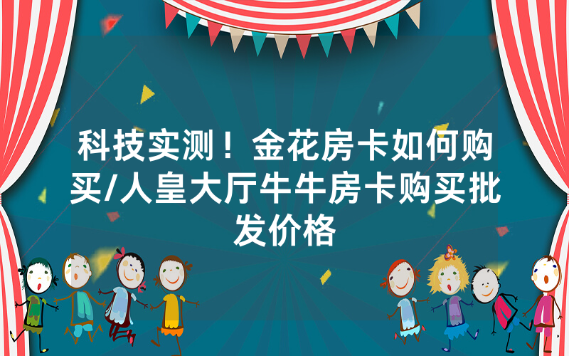 科技实测！金花房卡如何购买/人皇大厅牛牛房卡购买批发价格