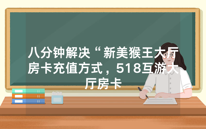 八分钟解决“新美猴王大厅房卡充值方式，518互游大厅房卡