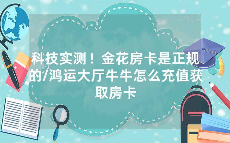 科技实测！金花房卡是正规的/鸿运大厅牛牛怎么充值获取房卡