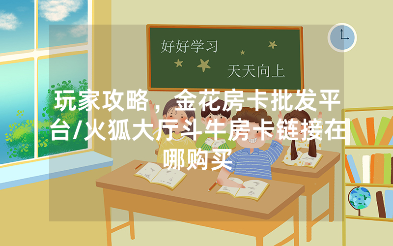 玩家攻略，金花房卡批发平台/火狐大厅斗牛房卡链接在哪购买