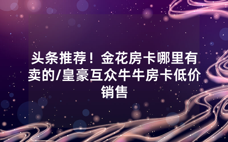 头条推荐！金花房卡哪里有卖的/皇豪互众牛牛房卡低价销售
