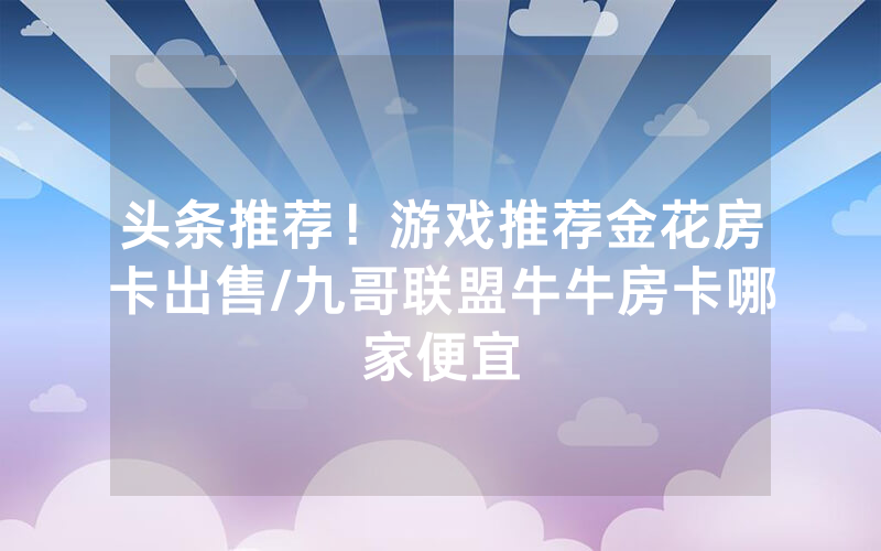 头条推荐！游戏推荐金花房卡出售/九哥联盟牛牛房卡哪家便宜