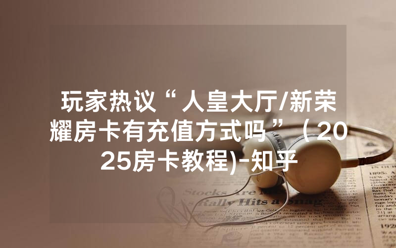 玩家热议“人皇大厅/新荣耀房卡有充值方式吗”（2025房卡教程)-知乎