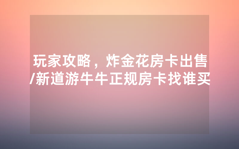 玩家攻略，炸金花房卡出售/新道游牛牛正规房卡找谁买