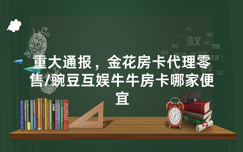 重大通报，金花房卡代理零售/豌豆互娱牛牛房卡哪家便宜