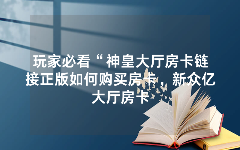 玩家必看“神皇大厅房卡链接正版如何购买房卡，新众亿大厅房卡
