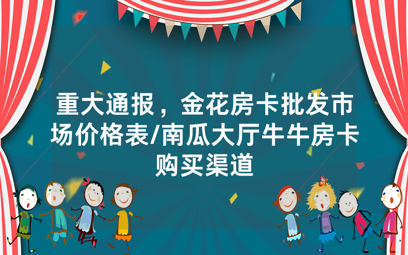 重大通报，金花房卡批发市场价格表/南瓜大厅牛牛房卡购买渠道