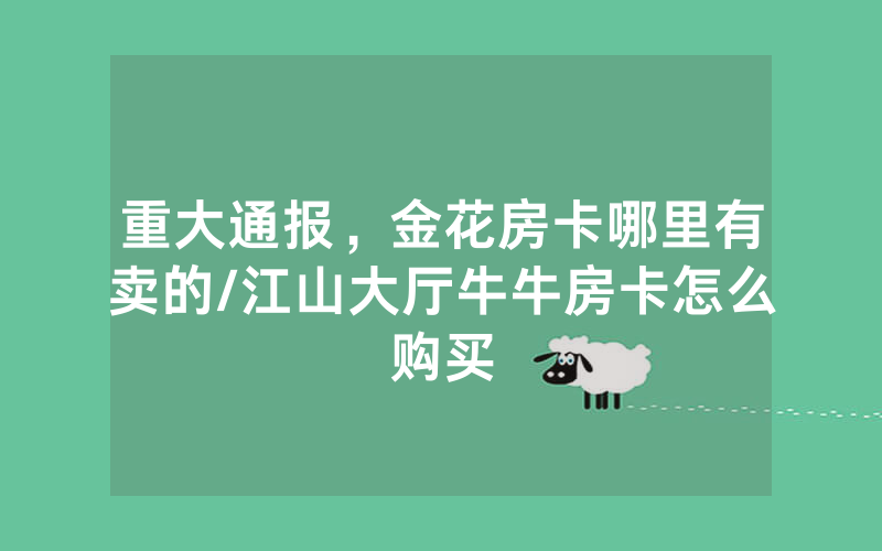 重大通报，金花房卡哪里有卖的/江山大厅牛牛房卡怎么购买