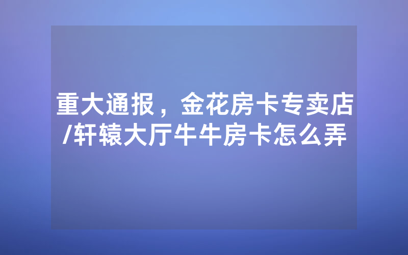 重大通报，金花房卡专卖店/轩辕大厅牛牛房卡怎么弄