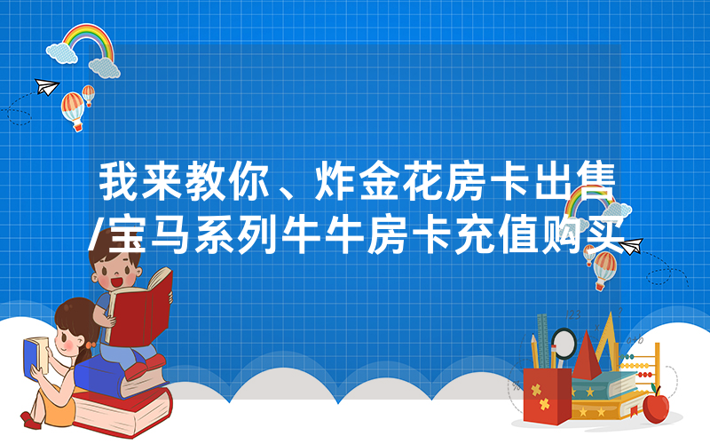 我来教你、炸金花房卡出售/宝马系列牛牛房卡充值购买