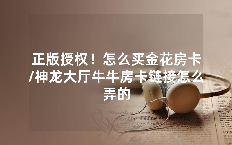 正版授权！怎么买金花房卡/神龙大厅牛牛房卡链接怎么弄的