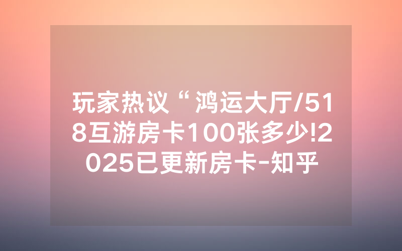 玩家热议“鸿运大厅/518互游房卡100张多少!2025已更新房卡-知乎