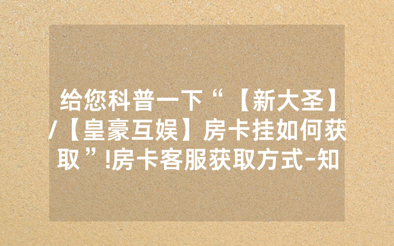 给您科普一下“【新大圣】/【皇豪互娱】房卡挂如何获取”!房卡客服获取方式-知乎