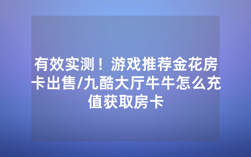 有效实测！游戏推荐金花房卡出售/九酷大厅牛牛怎么充值获取房卡