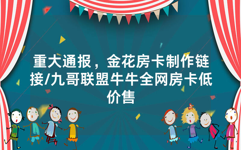 重大通报，金花房卡制作链接/九哥联盟牛牛全网房卡低价售