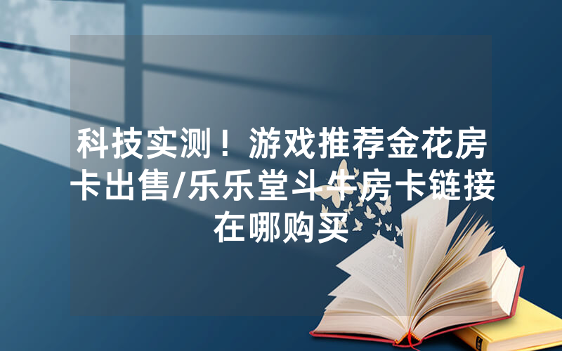 科技实测！游戏推荐金花房卡出售/乐乐堂斗牛房卡链接在哪购买