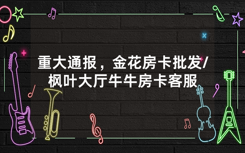 重大通报，金花房卡批发/枫叶大厅牛牛房卡客服