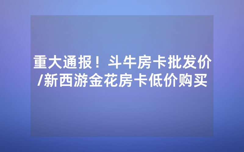 重大通报！斗牛房卡批发价/新西游金花房卡低价购买