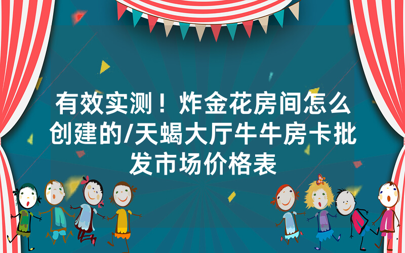 有效实测！炸金花房间怎么创建的/天蝎大厅牛牛房卡批发市场价格表