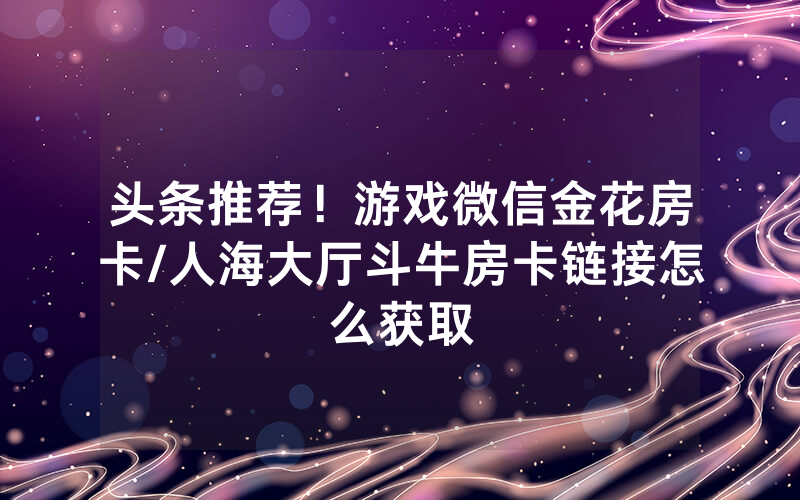 头条推荐！游戏微信金花房卡/人海大厅斗牛房卡链接怎么获取