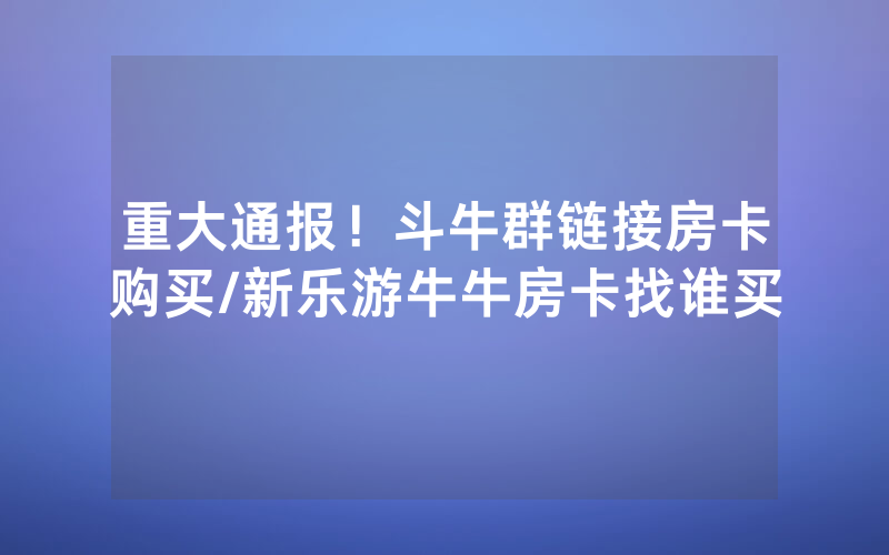 重大通报！斗牛群链接房卡购买/新乐游牛牛房卡找谁买