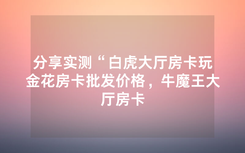 分享实测“白虎大厅房卡玩金花房卡批发价格，牛魔王大厅房卡