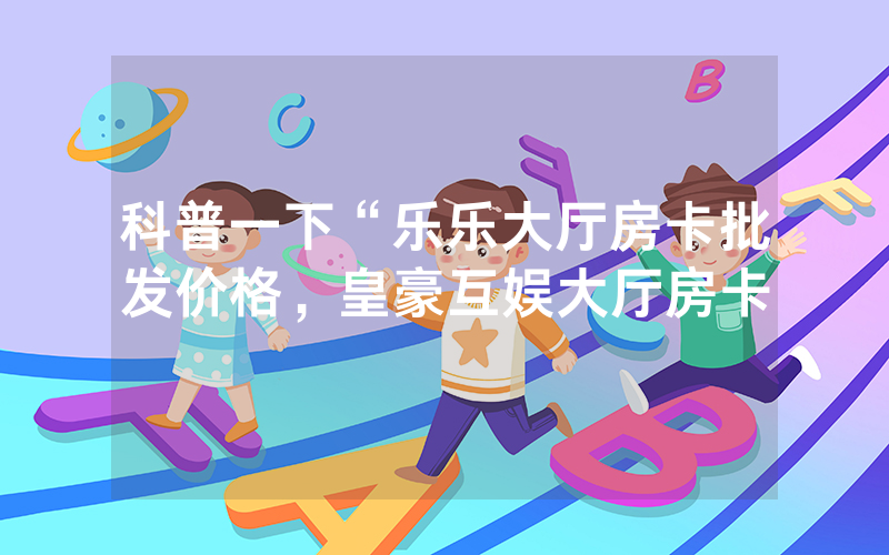 科普一下“乐乐大厅房卡批发价格，皇豪互娱大厅房卡