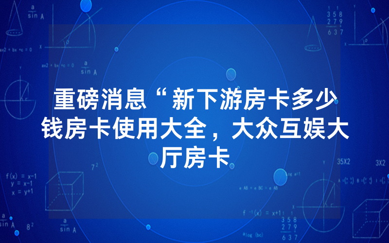 重磅消息“新下游房卡多少钱房卡使用大全，大众互娱大厅房卡