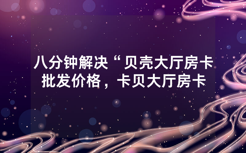 八分钟解决“贝壳大厅房卡批发价格，卡贝大厅房卡