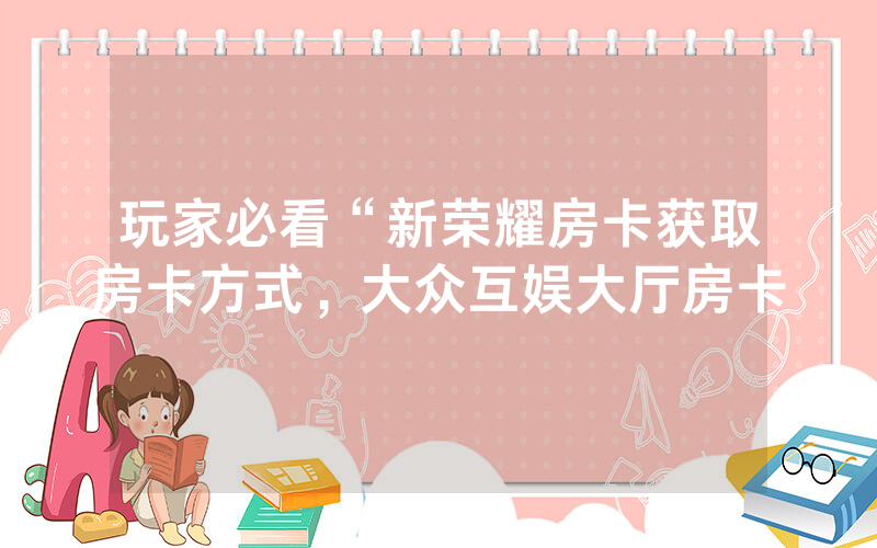 玩家必看“新荣耀房卡获取房卡方式，大众互娱大厅房卡