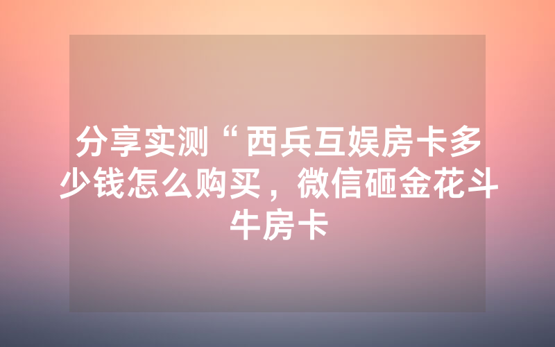 分享实测“西兵互娱房卡多少钱怎么购买，微信砸金花斗牛房卡