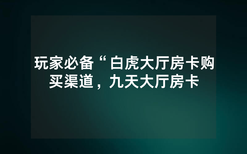 玩家必备“白虎大厅房卡购买渠道，九天大厅房卡