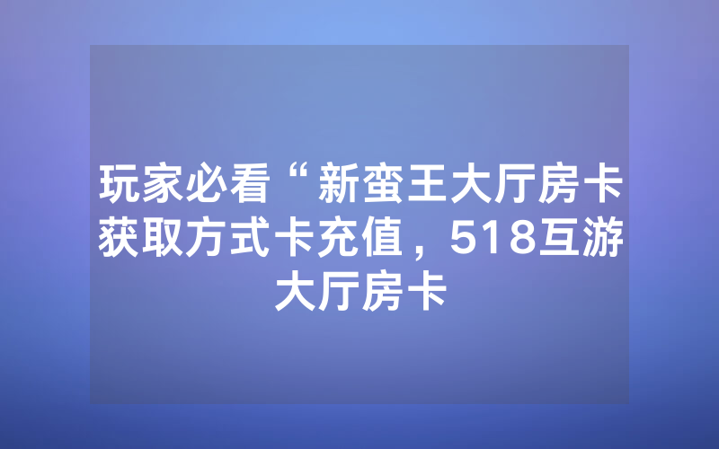 玩家必看“新蛮王大厅房卡获取方式卡充值，518互游大厅房卡