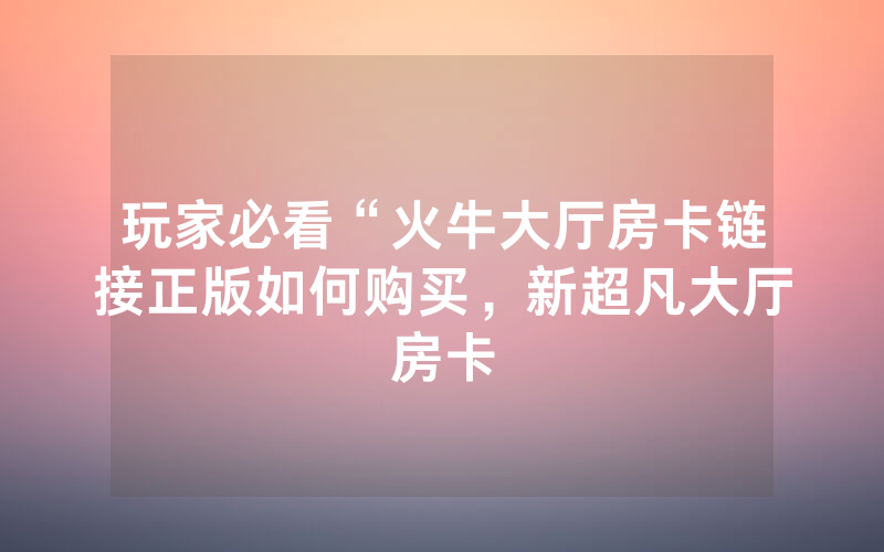 玩家必看“火牛大厅房卡链接正版如何购买，新超凡大厅房卡